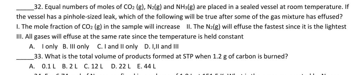 32. Equal numbers of moles of CO2 (g), N2(g) and NH3(g) are placed in a sealed vessel at room temperature. If
the vessel has a pinhole-sized leak, which of the following will be true after some of the gas mixture has effused?
I. The mole fraction of CO2 (g) in the sample will increase II. The N2(g) will effuse the fastest since it is the lightest
III. All gases will effuse at the same rate since the temperature is held constant
C. I and II only
А.
I only B. III only
D. I,Il and III
33. What is the total volume of products formed at STP when 1.2 g of carbon is burned?
А.
0.1 L B. 2 L C. 12 L
D. 22 L E. 44 L
