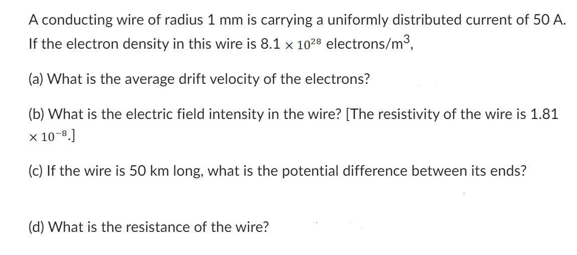 A conducting wire of radius 1 mm is carrying a uniformly distributed current of 50 A.
If the electron density in this wire is 8.1 x 10²8 electrons/m³,
(a) What is the average drift velocity of the electrons?
(b) What is the electric field intensity in the wire? [The resistivity of the wire is 1.81
x 10-8.]
(c) If the wire is 50 km long, what is the potential difference between its ends?
(d) What is the resistance of the wire?