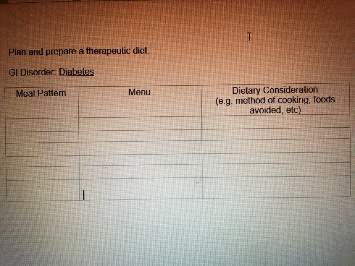 Plan and prepare a therapeutic diet.
GI Disorder: Diabetes
Meal Pattern
Menu
1
I
Dietary Consideration
(e.g. method of cooking, foods
avoided, etc)