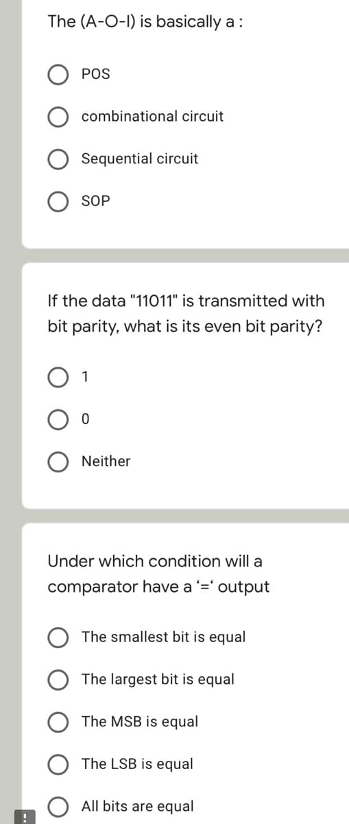 The (A-O-I) is basically a :
POS
combinational circuit
Sequential circuit
SOP
If the data "11011" is transmitted with
bit parity, what is its even bit parity?
1
Neither
Under which condition will a
comparator have a '=' output
The smallest bit is equal
The largest bit is equal
The MSB is equal
The LSB is equal
All bits are equal
