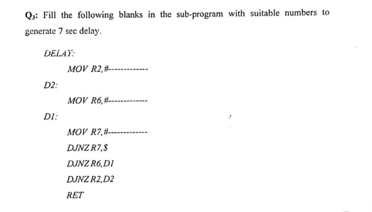 Q3: Fill the following blanks in the sub-program with suitable numbers to
generate 7 sec delay.
DELAY:
MOV R2, #--
D2:
MOV R6,#--
DI:
MOV R7,#-
DJNZ R7,$
DJNZ R6,DI
DJNZ R2, D2
RET