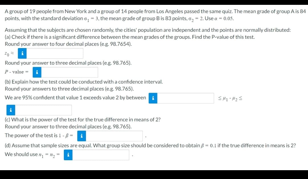 A group of 19 people from New York and a group of 14 people from Los Angeles passed the same quiz. The mean grade of group A is 84
points, with the standard deviation o, = 3, the mean grade of group B is 83 points, o, = 2. Use a = 0.05.
Assuming that the subjects are chosen randomly, the cities' population are independent and the points are normally distributed:
(a) Check if there is a significant difference between the mean grades of the groups. Find the P-value of this test.
Round your answer to four decimal places (e.g. 98.7654).
Round your answer to three decimal places (e.g. 98.765).
P- value =
i
(b) Explain how the test could be conducted with a confidence interval.
Round your answers to three decimal places (e.g. 98.765).
We are 95% confident that value 1 exceeds value 2 by between
i
i
(c) What is the power of the test for the true difference in means of 2?
Round your answer to three decimal places (e.g. 98.765).
The power of the test is 1 - B =
(d) Assume that sample sizes are equal. What group size should be considered to obtain B = 0.1 if the true difference in means is 2?
We should use n, = n, =
i
