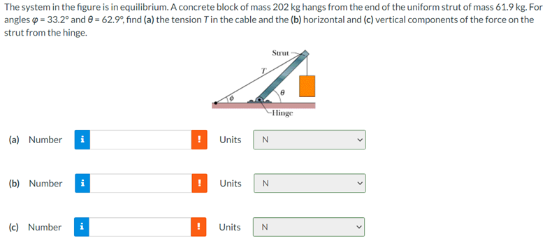 The system in the figure is in equilibrium. A concrete block of mass 202 kg hangs from the end of the uniform strut of mass 61.9 kg. For
angles o = 33.2° and 0 = 62.9°, find (a) the tension Tin the cable and the (b) horizontal and (c) vertical components of the force on the
strut from the hinge.
Strut
-Hinge
(a) Number
i
Units
N
(b) Number
Units
(c) Number
i
Units
