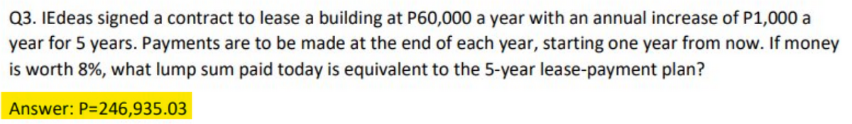 Q3. IEdeas signed a contract to lease a building at P60,000 a year with an annual increase of P1,000 a
year for 5 years. Payments are to be made at the end of each year, starting one year from now. If money
is worth 8%, what lump sum paid today is equivalent to the 5-year lease-payment plan?
Answer: P=246,935.03
