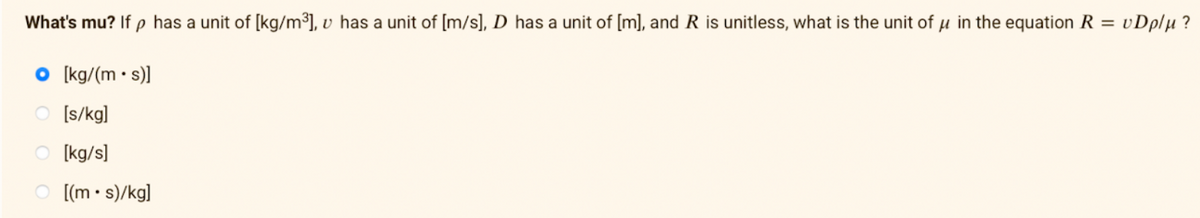 What's mu? If p has a unit of [kg/m³], v has a unit of [m/s], D has a unit of [m], and R is unitless, what is the unit of u in the equation R = vDplµ ?
O [kg/(m • s)]
O [s/kg]
O [kg/s]
[(m • s)/kg]

