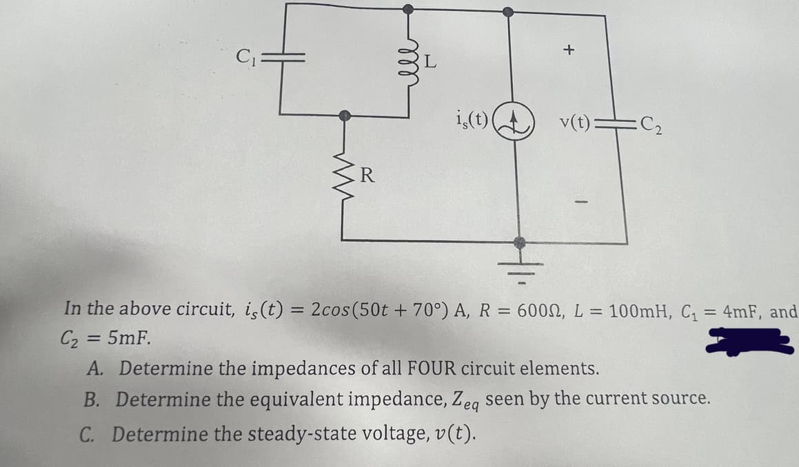 C₁:
R
is(t)
+
v(t): :C₂
In the above circuit, is (t) = 2cos (50t +70°) A, R = 6000, L = 100mH, C₁ = 4mF, and
C₂ = 5mF.
A. Determine the impedances of all FOUR circuit elements.
B. Determine the equivalent impedance, Zeq seen by the current source.
C. Determine the steady-state voltage, v(t).