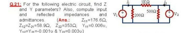 IKO
Q.21: For the following electric circuit, find Z
and Y parameters? Also, compute input
and
and Vi
Z11=176.62,
5002
2002
reflected
impedances
(Ans.:
admittances.
Z12=Z21=58.90, Z2=3530, Y1-0.006v,
Y12=Y21=-0.001u & Y2=0.0030)
