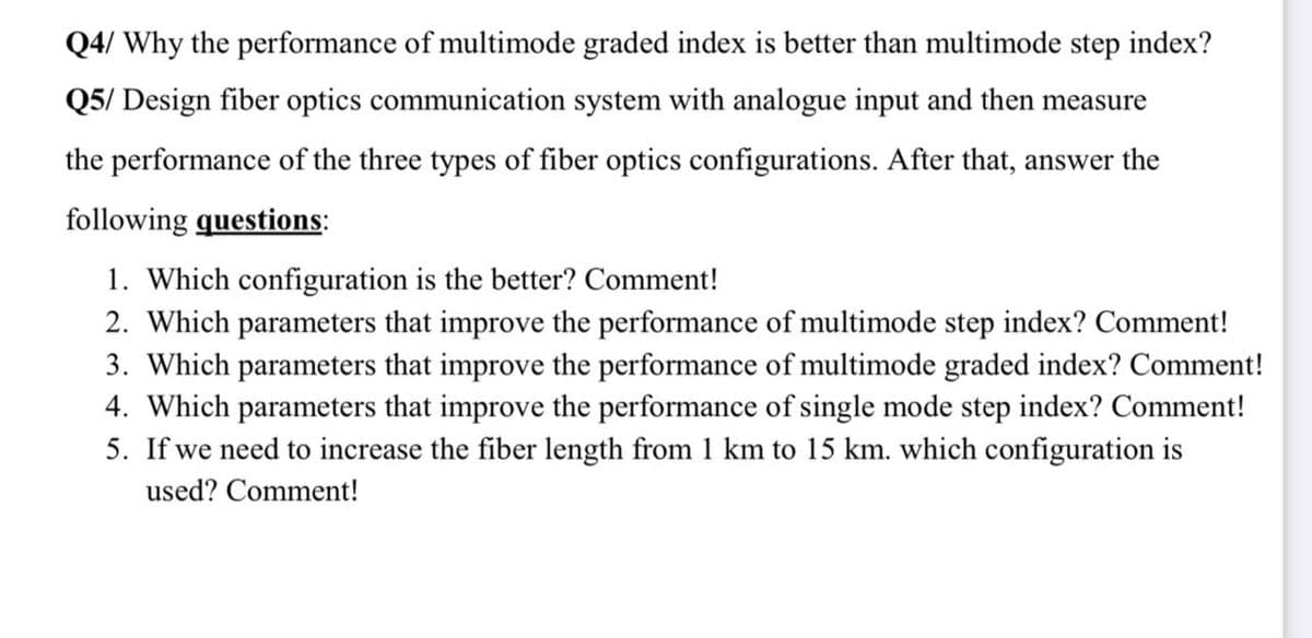 Q4/ Why the performance of multimode graded index is better than multimode step index?
Q5/ Design fiber optics communication system with analogue input and then measure
the performance of the three types of fiber optics configurations. After that, answer the
following questions:
1. Which configuration is the better? Comment!
2. Which parameters that improve the performance of multimode step index? Comment!
3. Which parameters that improve the performance of multimode graded index? Comment!
4. Which parameters that improve the performance of single mode step index? Comment!
5. If we need to increase the fiber length from 1 km to 15 km. which configuration is
used? Comment!