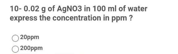 10- 0.02 g of AgNO3 in 100 ml of water
express the concentration in ppm ?
20ppm
200ppm
