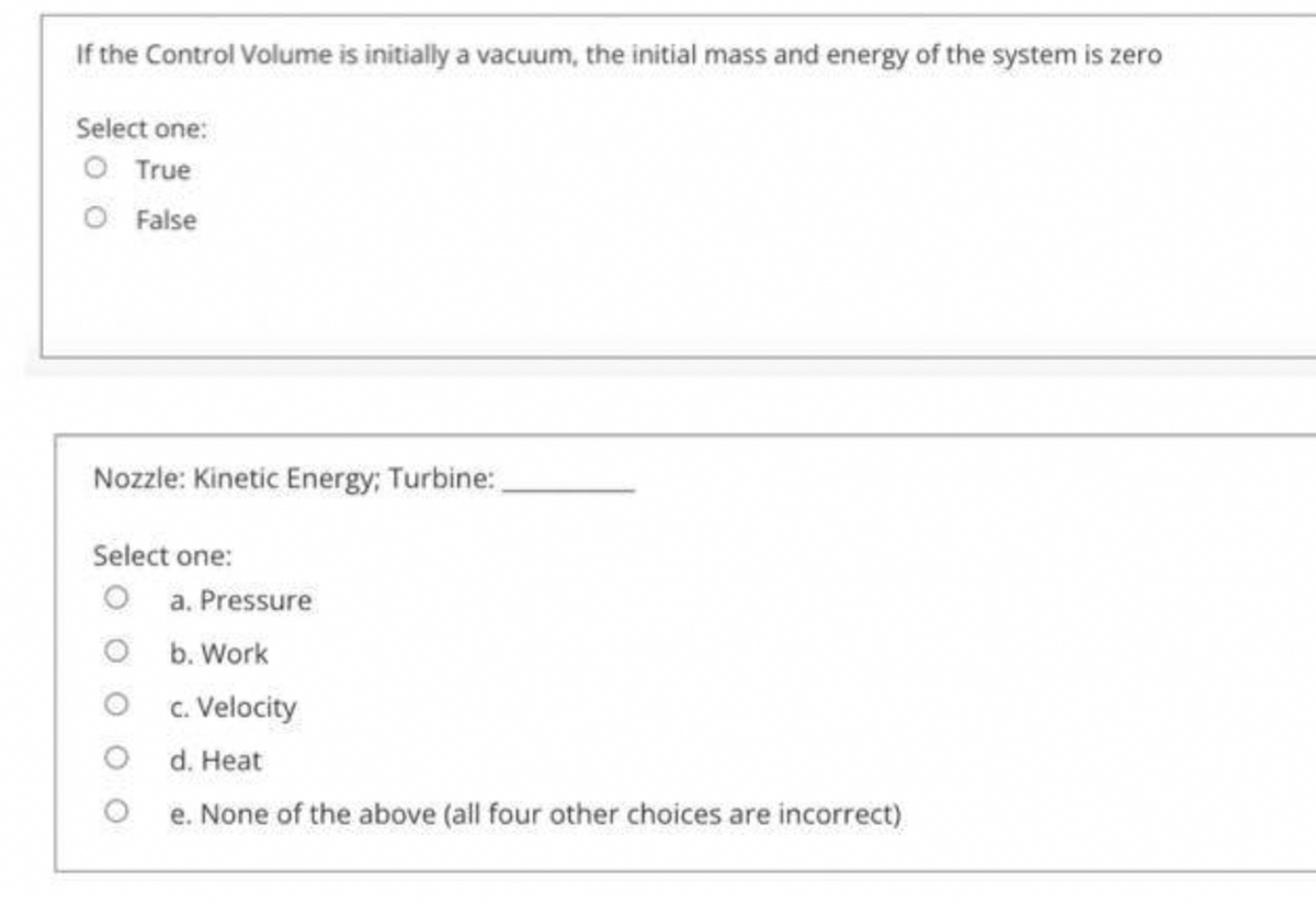 If the Control Volume is initially a vacuum, the initial mass and energy of the system is zero
Select one:
O True
O False
Nozzle: Kinetic Energy; Turbine:
Select one:
O a. Pressure
O b. Work
O c. Velocity
O d. Heat
e. None of the above (all four other choices are incorrect)
