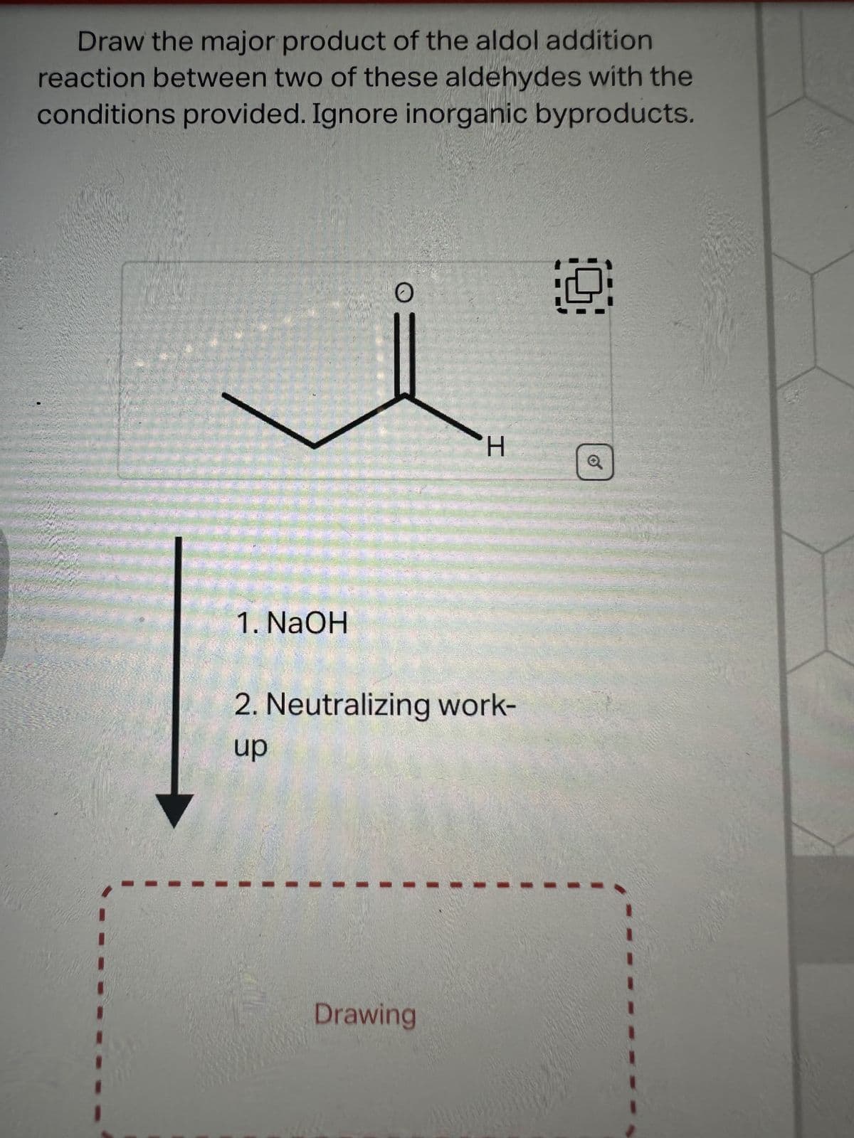 Draw the major product of the aldol addition
reaction between two of these aldehydes with the
conditions provided. Ignore inorganic byproducts.
1. NaOH
O
H
2. Neutralizing work-
up
Drawing
9