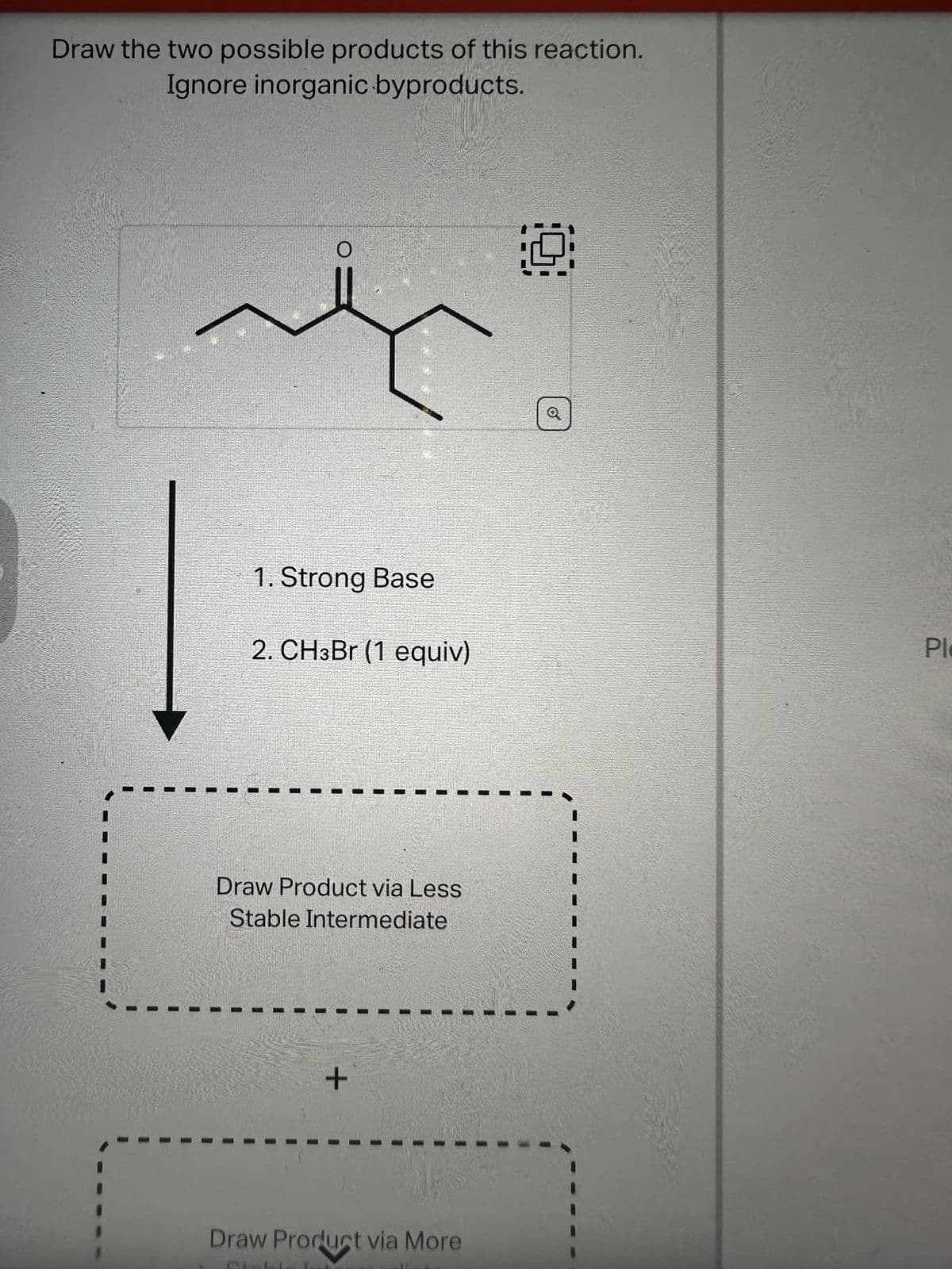 Draw the two possible products of this reaction.
Ignore inorganic byproducts.
O
1. Strong Base
2. CH3Br (1 equiv)
Draw Product via Less
Stable Intermediate
+
Draw Product via More
Q
Ple