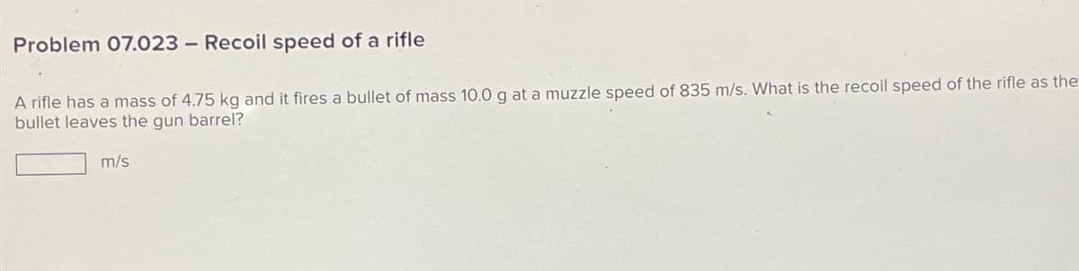 Problem 07.023 - Recoil speed of a rifle
A rifle has a mass of 4.75 kg and it fires a bullet of mass 10.0 g at a muzzle speed of 835 m/s. What is the recoil speed of the rifle as the
bullet leaves the gun barrel?
m/s