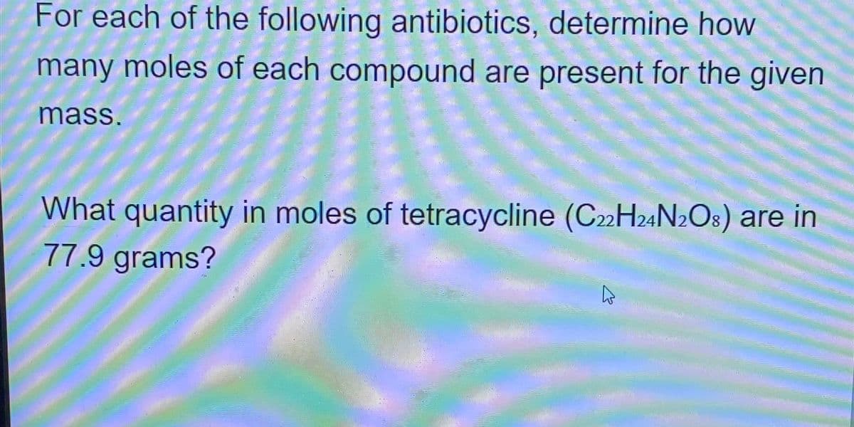 For each of the following antibiotics, determine how
many moles of each compound are present for the given
mass.
What quantity in moles of tetracycline (C22H24N2O8) are in
77.9 grams?