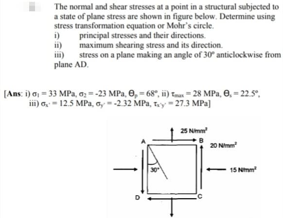 The normal and shear stresses at a point in a structural subjected to
a state of plane stress are shown in figure below. Determine using
stress transformation equation or Mohr's circle.
i)
principal stresses and their directions.
ii)
maximum shearing stress and its direction.
iii)
stress on a plane making an angle of 30° anticlockwise from
plane AD.
[Ans: i) o1 = 33 MPa, o2 = -23 MPa, O, = 68°, ii) Tmax = 28 MPa, O, = 22.5°,
iii) o = 12.5 MPa, Gy = -2.32 MPa, tay = 27.3 MPa]
25 N/mm?
B
20 Nmm
30
15 Nmm?
