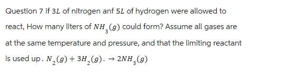 Question 7 if 3L of nitrogen anf 5L of hydrogen were allowed to
react, How many liters of NH3(g) could form? Assume all gases are
at the same temperature and pressure, and that the limiting reactant
is used up. N₂(g) + 3H₂(g). → 2NH3(9)