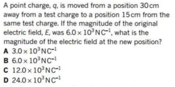 A point charge, q, is moved from a position 30cm
away from a test charge to a position 15 cm from the
same test charge. If the magnitude of the original
electric field, E, was 6.0 x 10³ NC-1, what is the
magnitude of the electric field at the new position?
A 3.0 × 10³ NC-1
B 6.0 × 10³ NC-1
C 12.0× 10³ NC-¹
D 24.0× 10³ NC-1