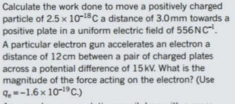 Calculate the work done to move a positively charged
particle of 2.5 x 10-18 C a distance of 3.0mm towards a
positive plate in a uniform electric field of 556 NC-¹.
A particular electron gun accelerates an electron a
distance of 12 cm between a pair of charged plates
across a potential difference of 15 kV. What is the
magnitude of the force acting on the electron? (Use
%=-1.6 x 10-¹9 C.)
