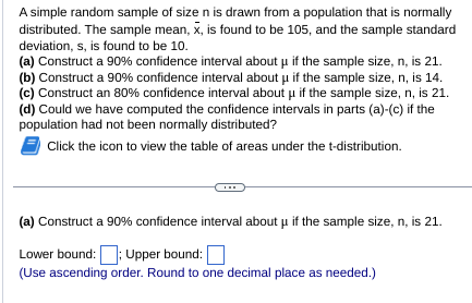 A simple random sample of size n is drawn from a population that is normally
distributed. The sample mean, x, is found to be 105, and the sample standard
deviation, s, is found to be 10.
(a) Construct a 90% confidence interval about μ if the sample size, n, is 21.
(b) Construct a 90% confidence interval about μ if the sample size, n, is 14.
(c) Construct an 80% confidence interval about if the sample size, n, is 21.
(d) Could we have computed the confidence intervals in parts (a)-(c) if the
population had not been normally distributed?
Click the icon to view the table of areas under the t-distribution.
(a) Construct a 90% confidence interval about u if the sample size, n, is 21.
Lower bound:; Upper bound:
(Use ascending order. Round to one decimal place as needed.)