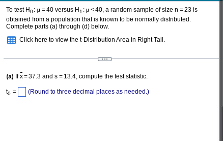 To test Ho: μ = 40 versus H₁: μ<40, a random sample of size n = 23 is
obtained from a population that is known to be normally distributed.
Complete parts (a) through (d) below.
Click here to view the t-Distribution Area in Right Tail.
(a) If x=37.3 and s = 13.4, compute the test statistic.
to =
(Round to three decimal places as needed.)