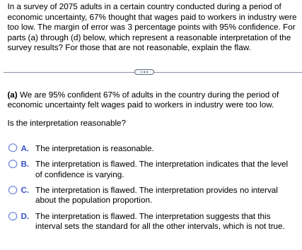 In a survey of 2075 adults in a certain country conducted during a period of
economic uncertainty, 67% thought that wages paid to workers in industry were
too low. The margin of error was 3 percentage points with 95% confidence. For
parts (a) through (d) below, which represent a reasonable interpretation of the
survey results? For those that are not reasonable, explain the flaw.
(a) We are 95% confident 67% of adults in the country during the period of
economic uncertainty felt wages paid to workers in industry were too low.
Is the interpretation reasonable?
O A. The interpretation is reasonable.
OB. The interpretation is flawed. The interpretation indicates that the level
of confidence is varying.
OC. The interpretation is flawed. The interpretation provides no interval
about the population proportion.
D. The interpretation is flawed. The interpretation suggests that this
interval sets the standard for all the other intervals, which is not true.
