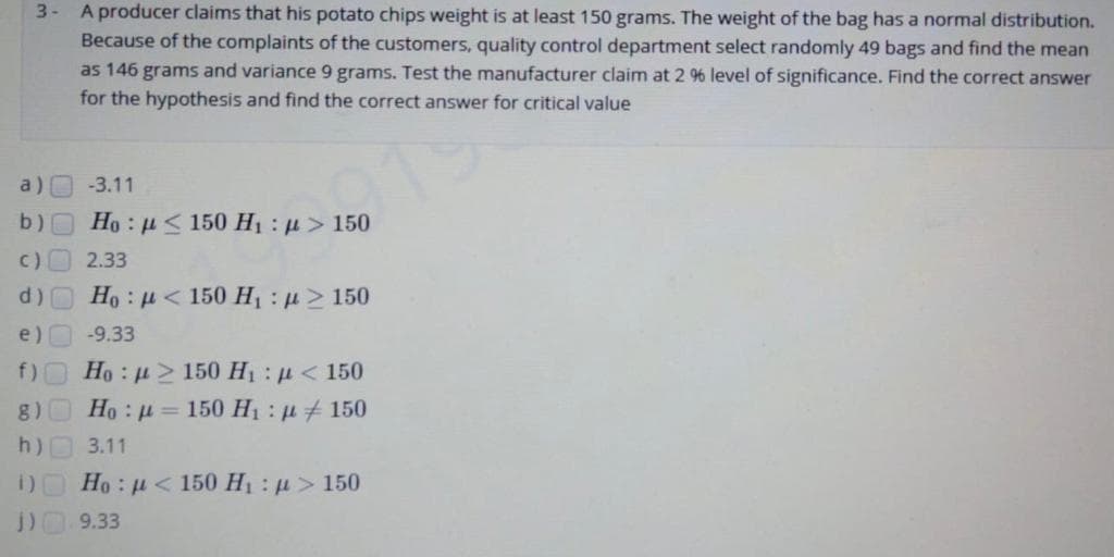 A producer claims that his potato chips weight is at least 150 grams. The weight of the bag has a normal distribution.
Because of the complaints of the customers, quality control department select randomly 49 bags and find the mean
as 146 grams and variance 9 grams. Test the manufacturer claim at 2 9% level of significance. Find the correct answer
for the hypothesis and find the correct answer for critical value
3-
a)
-3.11
b) Ho: u 150 H1 : u > 150
2.33
Ho : µ < 150 H : p> 150
e)
-9.33
f) Ho: u> 150 H1: u< 150
g)
Но : д — 150 Н, :д 4150
h)
3.11
i) Ho: u< 150 H1 : u> 150
9.33
