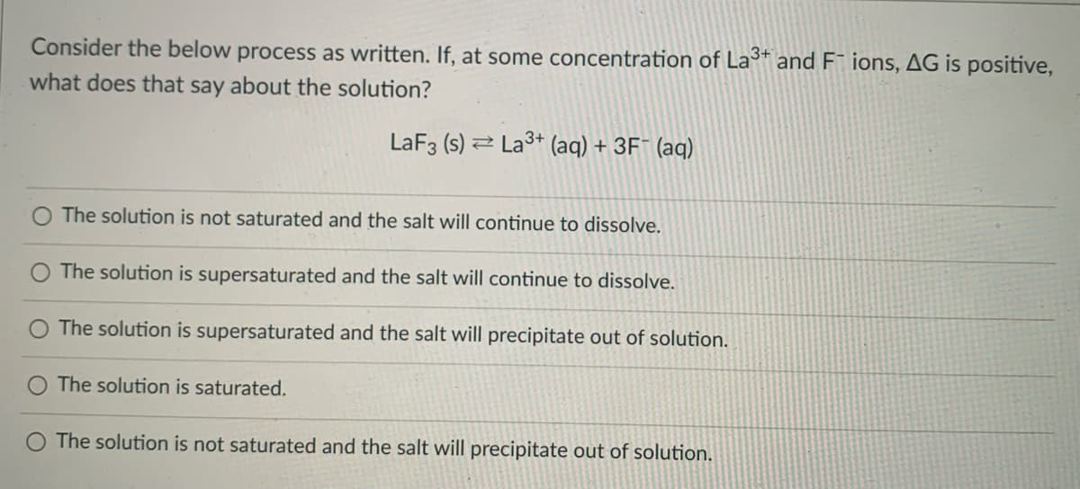 Consider the below process as written. If, at some concentration of La* and F¯ ions, AG is positive,
what does that say about the solution?
LaF3 (s) 2 La3+ (aq) + 3F¯ (aq)
The solution is not saturated and the salt will continue to dissolve.
The solution is supersaturated and the salt will continue to dissolve.
The solution is supersaturated and the salt will precipitate out of solution.
The solution is saturated.
The solution is not saturated and the salt will precipitate out of solution.
