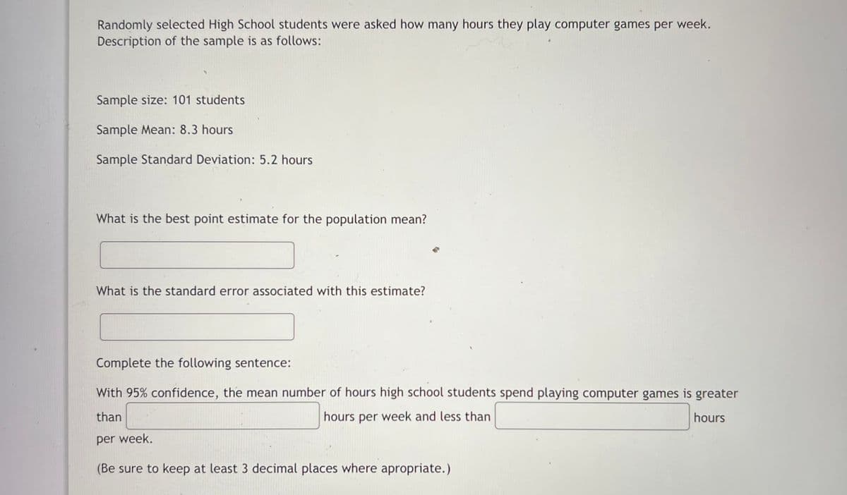 Randomly selected High School students were asked how many hours they play computer games per week.
Description of the sample is as follows:
Sample size: 101 students
Sample Mean: 8.3 hours
Sample Standard Deviation: 5.2 hours
What is the best point estimate for the population mean?
What is the standard error associated with this estimate?
Complete the following sentence:
With 95% confidence, the mean number of hours high school students spend playing computer games is greater
than
hours per week and less than
hours
per week.
(Be sure to keep at least 3 decimal places where apropriate.)
