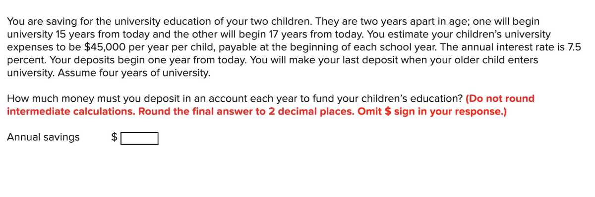 You are saving for the university education of your two children. They are two years apart in age; one will begin
university 15 years from today and the other will begin 17 years from today. You estimate your children's university
expenses to be $45,000 per year per child, payable at the beginning of each school year. The annual interest rate is 7.5
percent. Your deposits begin one year from today. You will make your last deposit when your older child enters
university. Assume four years of university.
How much money must you deposit in an account each year to fund your children's education? (Do not round
intermediate calculations. Round the final answer to 2 decimal places. Omit $ sign in your response.)
Annual savings
$