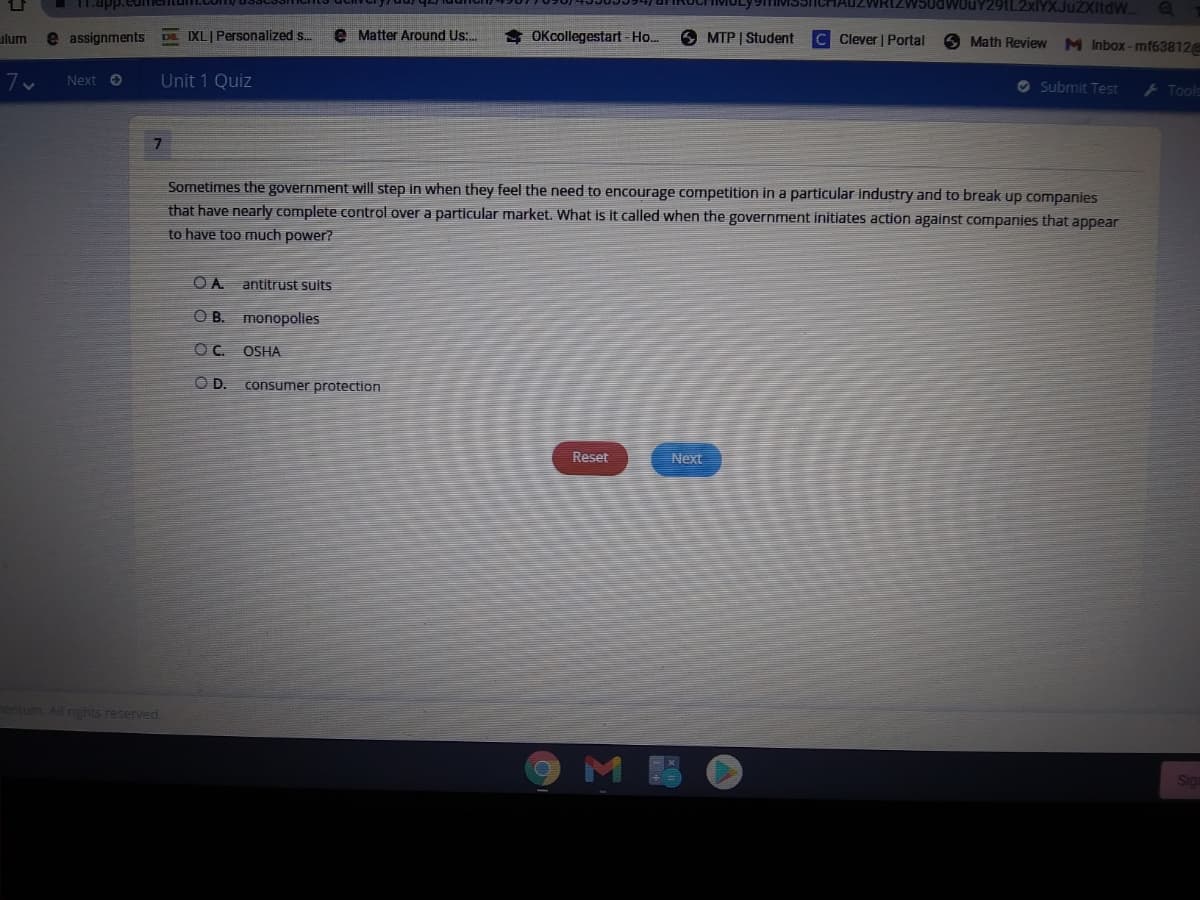 1.app.eumentum
2xlYXJuZXItdW.
ulum
e assignments Da IXLI Personalized s.
e Matter Around Us:.
$ OKcollegestart - Ho..
MTP | Student
Clever | Portal
6 Math Review
M Inbox -mf63812
7v
Next O
Unit 1 Quiz
O Submit Test
Tools
Sometimes the government will step in when they feel the need to encourage competition in a particular industry and to break up companies
that have nearly complete control over a particular market. What is it called when the government initiates action against companies that appear
to have too much power?
OA
antitrust suits
O B. monopolies
OC.
OSHA
OD.
consumer protection
Reset
Next
nentum. All nghts reserved
