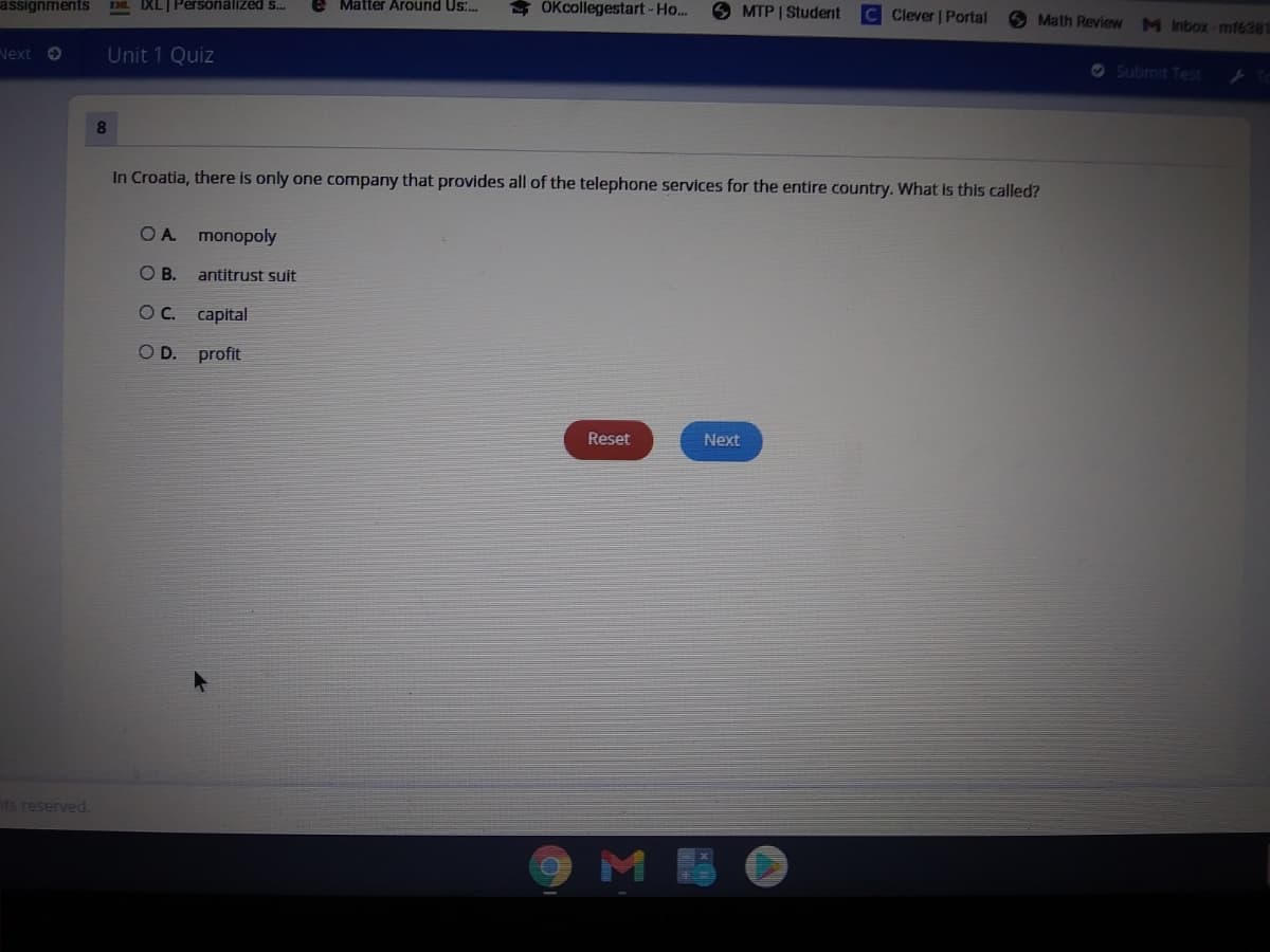 assignments
IXL| Persöniälized s.
Matter Around Us.
OKcollegestart-Ho..
S MTP | Student
C Clever | Portal
Math Review M Inbox-mf6381
Next O
Unit 1 Quiz
O Submit Test
8.
In Croatia, there is only one company that provides all of the telephone services for the entire country. What Is this called?
OA monopoly
O B.
antitrust suit
OC.
capital
OD.
profit
Reset
Next
nts reserved.
