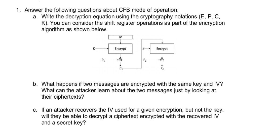 1. Answer the following questions about CFB mode of operation:
a. Write the decryption equation using the cryptography notations (E, P, C,
K). You can consider the shift register operations as part of the encryption
algorithm as shown below.
K
P₁
IV
Encrypt
K
P₂
Encrypt
b. What happens if two messages are encrypted with the same key and IV?
What can the attacker learn about the two messages just by looking at
their ciphertexts?
c. If an attacker recovers the IV used for a given encryption, but not the key,
will they be able to decrypt a ciphertext encrypted with the recovered IV
and a secret key?