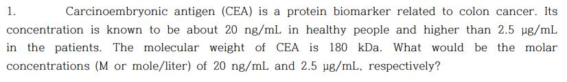 1.
Carcinoembryonic antigen (CEA) is a protein biomarker related to colon cancer. Its
concentration is known to be about 20 ng/mL in healthy people and higher than 2.5 ug/mL
in the patients. The molecular weight of CEA is 180 kDa. What would be the molar
concentrations (M or mole/liter) of 20 ng/mL and 2.5 µg/mL, respectively?
