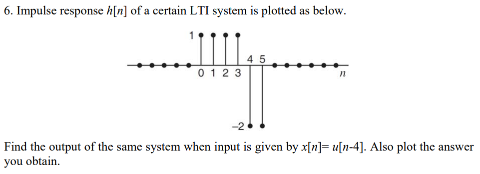 6. Impulse response h[n] of a certain LTI system is plotted as below.
4 5
0 12 3
-2
Find the output of the same system when input is given by x[n]= u[n-4]. Also plot the answer
you obtain.
