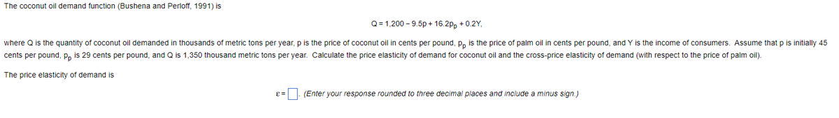 The coconut oil demand function (Bushena and Perloff, 1991) is
Q = 1,200 -9.5p+16.2pp +0.2Y,
where Q is the quantity of coconut oil demanded in thousands of metric tons per year, p is the price of coconut oil in cents per pound, pp is the price of palm oil in cents per pound, and Y is the income of consumers. Assume that p is initially 45
cents per pound, pp is 29 cents per pound, and Q is 1,350 thousand metric tons per year. Calculate the price elasticity of demand for coconut oil and the cross-price elasticity of demand (with respect to the price of palm oil).
The price elasticity of demand is
(Enter your response rounded to three decimal places and include a minus sign.)