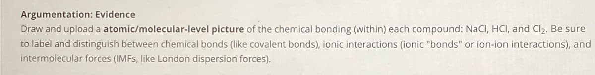 Argumentation: Evidence
Draw and upload a atomic/molecular-level picture of the chemical bonding (within) each compound: NaCl, HCl, and Cl₂. Be sure
to label and distinguish between chemical bonds (like covalent bonds), ionic interactions (ionic "bonds" or ion-ion interactions), and
intermolecular forces (IMFs, like London dispersion forces).