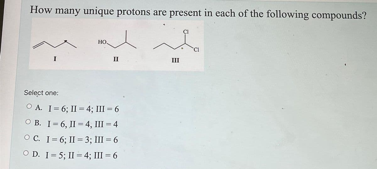 How many unique protons are present in each of the following compounds?
HO
II
Select one:
OA. I= 6; II = 4; III = 6
OB. I=6, II= 4, III = 4
OC. I= 6; II = 3; III = 6
OD. I= 5; II= 4; III = 6
III
CI
CI