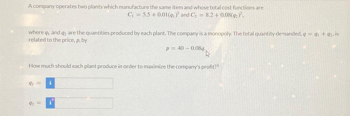 A company operates two plants which manufacture the same item and whose total cost functions are
C₁ = 5.5 +0.01(9₁)² and C₂ M 8.2 +0.08(92)².
where q, and q2 are the quantities produced by each plant. The company is a monopoly. The total quantity demanded, q = 91 +92. is
related to the price, p, by
p= 40 -0.08q.
How much should each plant produce in order to maximize the company's profit?¹
91 =
92 =
i
MA