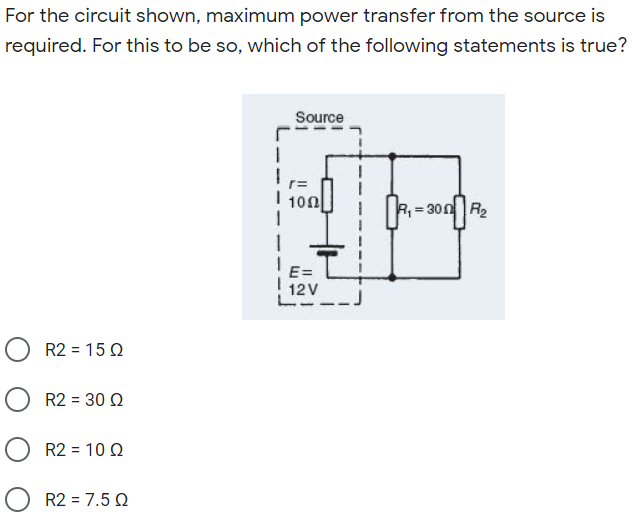For the circuit shown, maximum power transfer from the source is
required. For this to be so, which of the following statements is true?
Source
i 100|
10Ω|
R = 300R2
E=
12V
R2 = 15 Q
R2 = 30 Q
R2 = 10 Q
R2 = 7.5 Q
