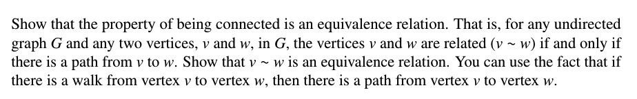 Show that the property of being connected is an equivalence relation. That is, for any undirected
graph G and any two vertices, v and w, in G, the vertices v and w are related (v ~ w) if and only if
there is a path from v to w. Show that v ~ w
there is a walk from vertex v to vertex w, then there is a path from vertex v to vertex w.
w is an equivalence relation. You can use the fact that if
