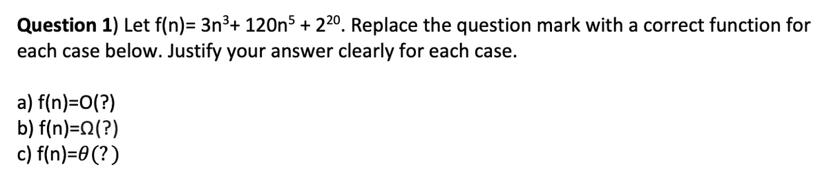 Question 1) Let f(n)= 3n3+ 120ns + 220. Replace the question mark with a correct function for
each case below. Justify your answer clearly for each case.
a) f(n)=O(?)
b) f(n)=n(?)
c) f(n)=0(?)
