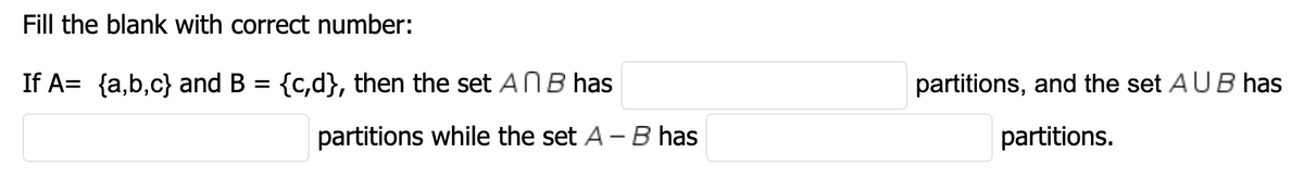 Fill the blank with correct number:
If A= {a,b,c} and B = {c,d}, then the set ANB has
partitions, and the set AUB has
partitions while the set A -B has
partitions.
