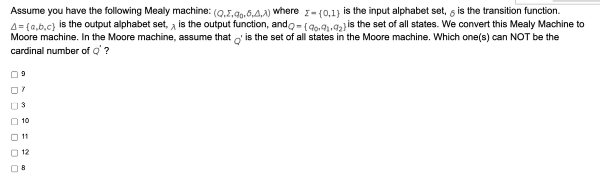 Assume you have the following Mealy machine: (0.I.go.6.4.A) where = {0.1) is the input alphabet set, 6 is the transition function.
A = {a,b,c} is the output alphabet set, a is the output function, ando ={9o•91.92}is the set of all states. We convert this Mealy Machine to
Moore machine. In the Moore machine, assume that o' is the set of all states in the Moore machine. Which one(s) can NOT be the
cardinal number of Q' ?
%3D
9.
7
10
11
12
8
