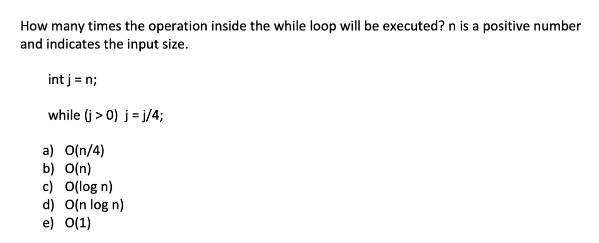 How many times the operation inside the while loop will be executed? n is a positive number
and indicates the input size.
int j = n;
while (j > 0) j = j/4;
a) O(n/4)
b) O(n)
c) O(log n)
d) O(n log n)
e) O(1)

