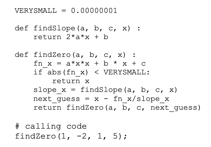 VERYSMALL = 0.00000001
def findslope (а, b, с, х)
return 2*a*x + b
def findZero (a, b, с, х)
fn x %3D а*x*x + b * х + с
if abs (fn x) < VERYSMALL:
return X
findslope (а, b, с, х)
slope_x
next_guess = x - fn x/slope x
return findZero(a, b, c, next_guess)
%3D
# calling code
findZero (1, -2, 1, 5);
