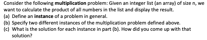 Consider the following multiplication problem: Given an integer list (an array) of size n, we
want to calculate the product of all numbers in the list and display the result.
(a) Define an instance of a problem in general.
(b) Specify two different instances of the multiplication problem defined above.
(c) What is the solution for each instance in part (b). How did you come up with that
solution?
