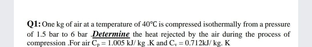 Q1: One kg of air at a temperature of 40°C is compressed isothermally from a pressure
of 1.5 bar to 6 bar Determine the heat rejected by the air during the process of
compression .For air C, = 1.005 kJ/ kg .K and C, = 0.712kJ/ kg. K
