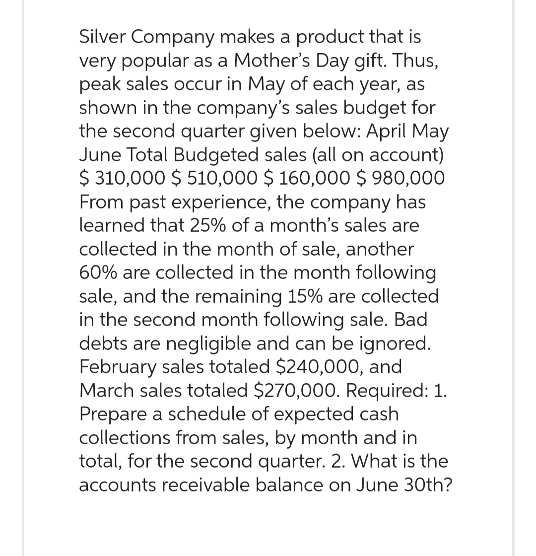 Silver Company makes a product that is
very popular as a Mother's Day gift. Thus,
peak sales occur in May of each year, as
shown in the company's sales budget for
the second quarter given below: April May
June Total Budgeted sales (all on account)
$ 310,000 $ 510,000 $ 160,000 $ 980,000
From past experience, the company has
learned that 25% of a month's sales are
collected in the month of sale, another
60% are collected in the month following
sale, and the remaining 15% are collected
in the second month following sale. Bad
debts are negligible and can be ignored.
February sales totaled $240,000, and
March sales totaled $270,000. Required: 1.
Prepare a schedule of expected cash
collections from sales, by month and in
total, for the second quarter. 2. What is the
accounts receivable balance on June 30th?