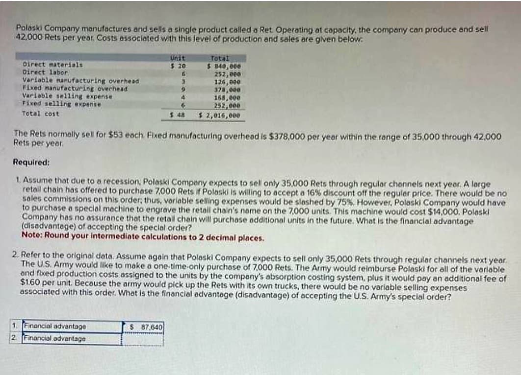 Polaski Company manufactures and sells a single product called a Ret Operating at capacity, the company can produce and sell
42.000 Rets per year. Costs associated with this level of production and sales are given below.
Direct materials.
Direct labor
Variable manufacturing overhead.
Fixed manufacturing overhead
Variable selling expense
Fixed selling expense
Total cost
Unit
$ 20
6
3
4
2
4
6
The Rets normally sell for $53 each. Fixed manufacturing overhead is $378,000 per year within the range of 35,000 through 42,000
Rets per year.
1. Financial advantage
2 Financial advantage
Total
$ 840,000
252,000
126,000
378,000
168,000
252,000
$2,016,000
Required:
1. Assume that due to a recession, Polaski Company expects to sell only 35,000 Rets through regular channels next year. A large
retail chain has offered to purchase 7.000 Rets if Polaski is willing to accept a 16% discount off the regular price. There would be no
sales commissions on this order; thus, variable selling expenses would be slashed by 75%. However, Polaski Company would have
to purchase a special machine to engrave the retail chain's name on the 7,000 units. This machine would cost $14,000. Polaski
Company has no assurance that the retail chain will purchase additional units in the future. What is the financial advantage
(disadvantage) of accepting the special order?
Note: Round your intermediate calculations to 2 decimal places.
$ 87,640
*******
2. Refer to the original data. Assume again that Polaski Company expects to sell only 35,000 Rets through regular channels next year.
The U.S. Army would like to make a one-time-only purchase of 7,000 Rets. The Army would reimburse Polaski for all of the variable
and fixed production costs assigned to the units by the company's absorption costing system, plus it would pay an additional fee of
$1.60 per unit. Because the army would pick up the Rets with its own trucks, there would be no variable selling expenses
associated with this order. What is the financial advantage (disadvantage) of accepting the U.S. Army's special order?