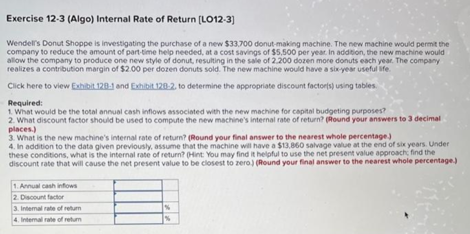 Exercise 12-3 (Algo) Internal Rate of Return [LO12-3]
Wendell's Donut Shoppe is investigating the purchase of a new $33,700 donut-making machine. The new machine would permit the
company to reduce the amount of part-time help needed, at a cost savings of $5,500 per year. In addition, the new machine would
allow the company to produce one new style of donut, resulting in the sale of 2,200 dozen more donuts each year. The company
realizes a contribution margin of $2.00 per dozen donuts sold. The new machine would have a six-year useful life.
Click here to view Exhibit 128-1 and Exhibit 128-2, to determine the appropriate discount factor(s) using tables.
Required:
1. What would be the total annual cash inflows associated with the new machine for capital budgeting purposes?
2. What discount factor should be used to compute the new machine's internal rate of return? (Round your answers to 3 decimal
places.)
3. What is the new machine's internal rate of return? (Round your final answer to the nearest whole percentage.)
4. In addition to the data given previously, assume that the machine will have a $13,860 salvage value at the end of six years. Under
these conditions, what is the internal rate of return? (Hint: You may find it helpful to use the net present value approach; find the
discount rate that will cause the net present value to be closest to zero.) (Round your final answer to the nearest whole percentage.)
1. Annual cash inflows
2. Discount factor
3. Internal rate of return
4. Internal rate of return
%
%